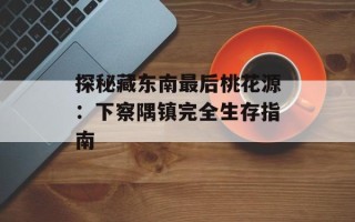 探秘藏东南最后桃花源：下察隅镇完全生存指南