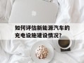 如何评估新能源汽车的充电设施建设情况？
