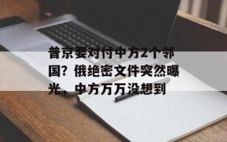 普京要对付中方2个邻国？俄绝密文件突然曝光，中方万万没想到