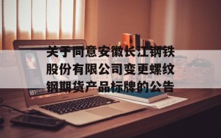 关于同意安徽长江钢铁股份有限公司变更螺纹钢期货产品标牌的公告