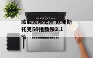 欧股大幅低开 欧洲斯托克50指数跌2.1%