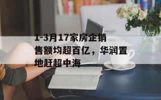 1-3月17家房企销售额均超百亿，华润置地赶超中海