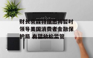 财长贝森特据悉将暂时领导美国消费者金融保护局 有望放松监管