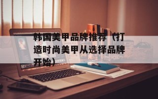 韩国美甲品牌推荐（打造时尚美甲从选择品牌开始）