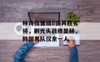 林诗栋晋级8强再胜名将，剃光头战绩显赫，韩国男队仅余一人