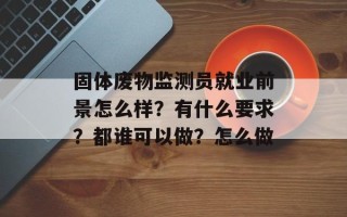 固体废物监测员就业前景怎么样？有什么要求？都谁可以做？怎么做