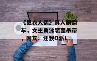 《更衣人偶》真人剧翻车，女主角泳装变吊带，网友：还我O派！