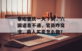 秦始皇统一天下前，六国语言不通，官员咋交流，商人买卖怎么做？