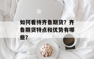 如何看待齐鲁期货？齐鲁期货特点和优势有哪些？