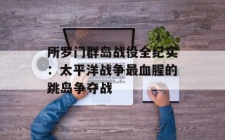 所罗门群岛战役全纪实：太平洋战争最血腥的跳岛争夺战