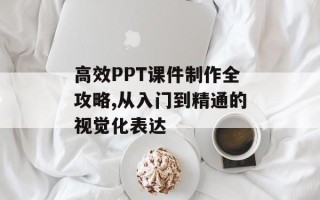 高效PPT课件制作全攻略,从入门到精通的视觉化表达