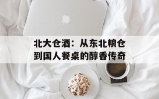 北大仓酒：从东北粮仓到国人餐桌的醇香传奇