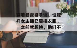 穿着暴露引争议，恒源祥女主播已更换衣服，“之前就想换，他们不让”