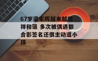 67岁梁家辉越来越慈祥和蔼 多次被偶遇都合影签名还很主动逗小孩