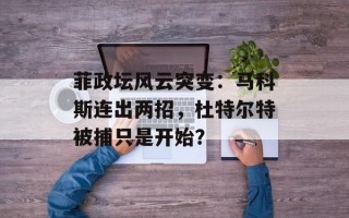 菲政坛风云突变：马科斯连出两招，杜特尔特被捕只是开始？