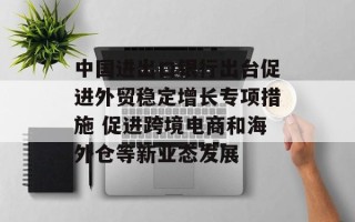 中国进出口银行出台促进外贸稳定增长专项措施 促进跨境电商和海外仓等新业态发展