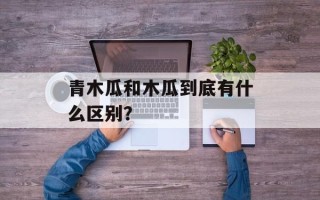 青木瓜和木瓜到底有什么区别？