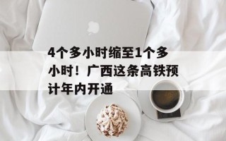 4个多小时缩至1个多小时！广西这条高铁预计年内开通