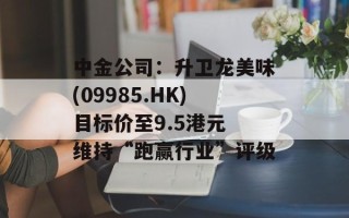 中金公司：升卫龙美味(09985.HK)目标价至9.5港元 维持“跑赢行业”评级