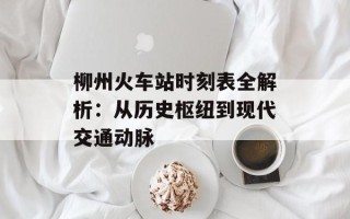柳州火车站时刻表全解析：从历史枢纽到现代交通动脉
