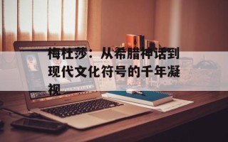 梅杜莎：从希腊神话到现代文化符号的千年凝视