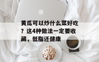 黄瓜可以炒什么菜好吃？这4种做法一定要收藏，低脂还健康