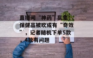 直播间“神药”乱象：保健品被吹成有“奇效”，记者随机下单5款，4款有问题