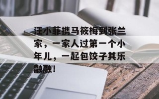 汪小菲携马筱梅到张兰家，一家人过第一个小年儿，一起包饺子其乐融融！