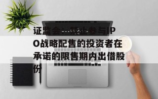 证监会：禁止参与IPO战略配售的投资者在承诺的限售期内出借股份