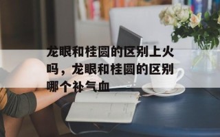 龙眼和桂圆的区别上火吗，龙眼和桂圆的区别哪个补气血