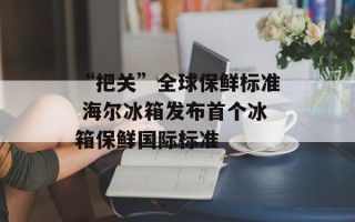 “把关”全球保鲜标准 海尔冰箱发布首个冰箱保鲜国际标准