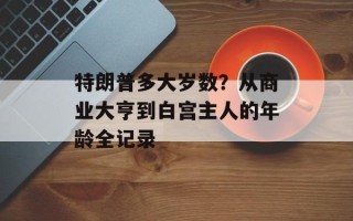 特朗普多大岁数？从商业大亨到白宫主人的年龄全记录