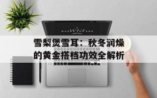 雪梨煲雪耳：秋冬润燥的黄金搭档功效全解析