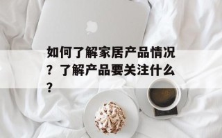 如何了解家居产品情况？了解产品要关注什么？