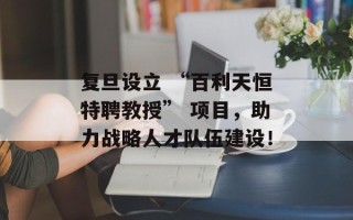 复旦设立 “百利天恒特聘教授” 项目，助力战略人才队伍建设！