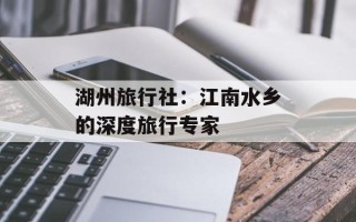 湖州旅行社：江南水乡的深度旅行专家