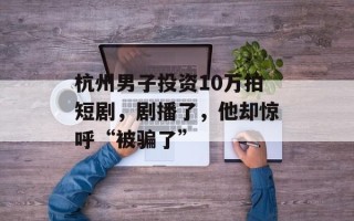 杭州男子投资10万拍短剧，剧播了，他却惊呼“被骗了”