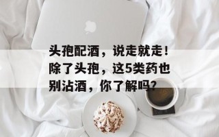头孢配酒，说走就走！除了头孢，这5类药也别沾酒，你了解吗？