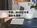 午后，4600亿元市值巨头涨停