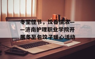 冬至佳节，饺香情浓——济南护理职业学院开展冬至包饺子暖心活动