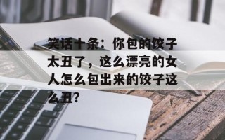 笑话十条：你包的饺子太丑了，这么漂亮的女人怎么包出来的饺子这么丑？