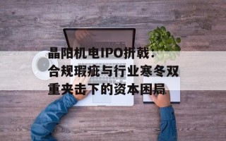 晶阳机电IPO折戟：合规瑕疵与行业寒冬双重夹击下的资本困局