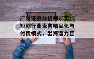 广发证券分析师旷实：短剧行业走向精品化与付费模式，出海潜力巨大