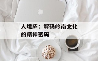 人境庐：解码岭南文化的精神密码