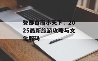 登泰山而小天下：2025最新旅游攻略与文化解码