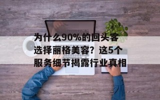 为什么90%的回头客选择丽格美容？这5个服务细节揭露行业真相