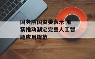 国务院国资委表示 加紧推动制定完善人工智能应用规范