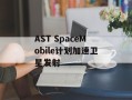 AST SpaceMobile计划加速卫星发射