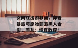 女网红出游非洲，穿着暴露与原始部落黑人合影，网友：你真敢穿！