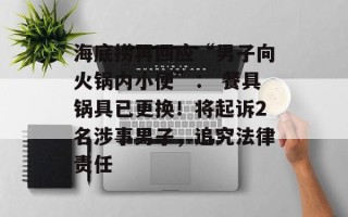 海底捞再回应“男子向火锅内小便”： 餐具锅具已更换！将起诉2名涉事男子，追究法律责任